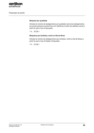 Preparação da partida
80
139-640 018 V3.0 09.08 pt
Autocoro Corolab XQ / XF
Instruções de serviço
Bloqueio por qualidade
Entrada do número de desligamentos por qualidade (soma dos desligamentos
por pontos grossos e pontos finos com referência à matriz dos defeitos curtos) a
partir do qual o fuso é bloqueado.
< 0 ... 32 (3) >
Bloqueios por borbotos, moiré ou fita de fibras
Entrada do número de desligamentos (por borbotos, moiré ou fita de fibras) a
partir do qual o fuso de fiação é bloqueado.
< 0 ... 32 (3) >
 
