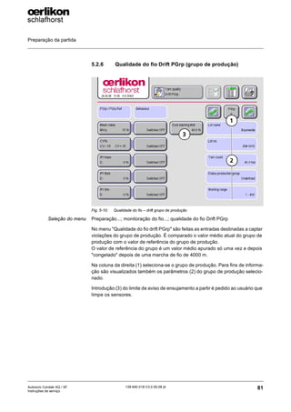 Preparação da partida
81
139-640 018 V3.0 09.08 pt
Autocoro Corolab XQ / XF
Instruções de serviço
5.2.6 Qualidade do fio Drift PGrp (grupo de produção)
Seleção do menu Preparação...; monitoração do fio...; qualidade do fio Drift PGrp
No menu "Qualidade do fio drift PGrp" são feitas as entradas destinadas a captar
violações do grupo de produção. É comparado o valor médio atual do grupo de
produção com o valor de referência do grupo de produção.
O valor de referência do grupo é um valor médio apurado só uma vez e depois
"congelado" depois de uma marcha de fio de 4000 m.
Na coluna da direita (1) seleciona-se o grupo de produção. Para fins de informa-
ção são visualizados também os parâmetros (2) do grupo de produção selecio-
nado.
Introdução (3) do limite de aviso de ensujamento a partir é pedido ao usuário que
limpe os sensores.
Fig. 5-10: Qualidade do fio – drift grupo de produção
1
2
3
 