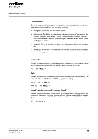 Preparação da partida
82
139-640 018 V3.0 09.08 pt
Autocoro Corolab XQ / XF
Instruções de serviço
Comportamento
Em "Comportamento" introduz-se em cada dos cinco pontos deste menu que
efeitos tem uma violação de um grupo de produção:
X desligado: A violação não tem efeito algum.
X Advertência: Será feito um registro na lista de mensagens "Mensagens do
sistema internas" (Indicações...; listas...; mensagens do sistema internas).
Adicionalmente será exibida uma mensagem na tela que tem de ser confir-
mada pelo operador.
X Bloqueio: Todos os fusos de fiação de um grupo de produção são bloquea-
dos.
X Introdução do limite de aviso de ensujamento no qual o usuário é instado a
limpar os sensores.
Valor médio
Entrada do desvio máximo admissível positivo e negativo do grupo de produção
em [%] relativo ao valor médio de referência do grupo de produção.
< 0 ... 100 (15) [%] >
CV%
Entrada do desvio do diâmetro máximo admissível positivo e negativo em [%] re-
lativo ao valor de referência em CV% do grupo de produção.
min.). < -100 ... 0 (-15) [%] >
máx. < 0 ... 100 (15) [%] >
Neps IPI, pontos grossos IPI e pontos finos IPI
Entrada do desvio máximo admissível do grupo de produção em [%] relativo aos
valores de referência IPI (neps, pontos grossos, pontos finos) do grupo de pro-
dução.
< 0 ... 100 (9) [%] >
 