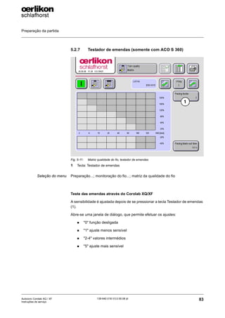 Preparação da partida
83
139-640 018 V3.0 09.08 pt
Autocoro Corolab XQ / XF
Instruções de serviço
5.2.7 Testador de emendas (somente com ACO S 360)
Seleção do menu Preparação...; monitoração do fio...; matriz da qualidade do fio
Teste das emendas através do Corolab XQ/XF
A sensibilidade é ajustada depois de se pressionar a tecla Testador de emendas
(1).
Abre-se uma janela de diálogo, que permite efetuar os ajustes:
„ "0" função desligada
„ "1" ajuste menos sensível
„ "2-4" valores intermédios
„ "5" ajuste mais sensível
Fig. 5-11: Matriz qualidade do fio, testador de emendas
1 Tecla: Testador de emendas
1
 