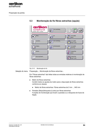 Preparação da partida
84
139-640 018 V3.0 09.08 pt
Autocoro Corolab XQ / XF
Instruções de serviço
5.3 Monitoração do fio fibras estranhas (opção)
Seleção do menu Preparação...; Monitoração de fibras estranhas...
Em "Fibras estranhas" são feitas todas as entradas relativas à monitoração de
fibras estranhas:
X Matriz de fibras estranhas
Contém todos os ajustes da matriz para a depuração de fibras estranhas
conforme as classes:
„ Matriz de fibras estranhas: Fibras estranhas de 2 mm ... 640 mm
X Paradas (Stops)/bloqueios (Locks) por fibras estranhas
Funções de monitoração que levam a paradas ou a bloqueios de fusos de
fiação.
Fig. 5-12: Monitoração do fio
 