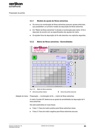 Preparação da partida
85
139-640 018 V3.0 09.08 pt
Autocoro Corolab XQ / XF
Instruções de serviço
5.3.1 Modelo de ajuste de fibras estranhas
X Os menus da monitoração de fibras estranhas possuem ajustes atribuídos,
que possibilitam um primeiro modelo de depuração de fibras estranhas.
X Em "Matriz de fibras estranhas" é ativada a monitoração pela matriz. O fio é
depurado de acordo com as especificações dos ajustes da matriz.
X Os ajustes finos da depuração do fio são descritos nos capítulos seguintes.
5.3.2 Matriz de fibras estranhas - Generalidades
Seleção do menu Preparação...; monitoração do fio...; matriz de fibras estranhas
A matriz Corolab XF destina-se ao ajuste da sensibilidade da depuração de fi-
bras estranhas.
Ela está subdividida em duas faixas:
X Faixa 1: Faixa de matriz positiva para fibras estranhas claras
X Faixa 2: Faixa de matriz negativa para fibras estranhas escuras.
Fig. 5-13: Matriz de fibras estranhas
1 Zona de pontos claros 2 Zona de pontos escuros
Comprimento do defeito em mm
Desvio
da
luminosidade
em
%
1
2
 