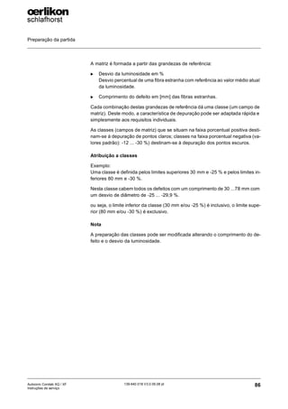 Preparação da partida
86
139-640 018 V3.0 09.08 pt
Autocoro Corolab XQ / XF
Instruções de serviço
A matriz é formada a partir das grandezas de referência:
X Desvio da luminosidade em %
Desvio percentual de uma fibra estranha com referência ao valor médio atual
da luminosidade.
X Comprimento do defeito em [mm] das fibras estranhas.
Cada combinação destas grandezas de referência dá uma classe (um campo de
matriz). Deste modo, a característica de depuração pode ser adaptada rápida e
simplesmente aos requisitos individuais.
As classes (campos de matriz) que se situam na faixa porcentual positiva desti-
nam-se à depuração de pontos claros; classes na faixa porcentual negativa (va-
lores padrão): -12 ... -30 %) destinam-se à depuração dos pontos escuros.
Atribuição a classes
Exemplo:
Uma classe é definida pelos limites superiores 30 mm e -25 % e pelos limites in-
feriores 80 mm e -30 %.
Nesta classe cabem todos os defeitos com um comprimento de 30 ...78 mm com
um desvio de diâmetro de -25 ... -29,9 %.
ou seja, o limite inferior da classe (30 mm e/ou -25 %) é inclusivo, o limite supe-
rior (80 mm e/ou -30 %) é exclusivo.
Nota
A preparação das classes pode ser modificada alterando o comprimento do de-
feito e o desvio da luminosidade.
 