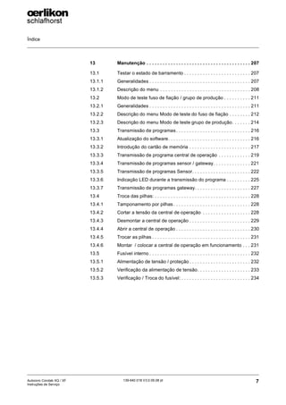 Índice
7
139-640 018 V3.0 09.08 pt
Autocoro Corolab XQ / XF
Instruções de Serviço
13 Manutenção . . . . . . . . . . . . . . . . . . . . . . . . . . . . . . . . . . . . . . . 207
13.1 Testar o estado de barramento . . . . . . . . . . . . . . . . . . . . . . . . . 207
13.1.1 Generalidades . . . . . . . . . . . . . . . . . . . . . . . . . . . . . . . . . . . . . . 207
13.1.2 Descrição do menu . . . . . . . . . . . . . . . . . . . . . . . . . . . . . . . . . . 208
13.2 Modo de teste fuso de fiação / grupo de produção . . . . . . . . . . 211
13.2.1 Generalidades . . . . . . . . . . . . . . . . . . . . . . . . . . . . . . . . . . . . . . 211
13.2.2 Descrição do menu Modo de teste do fuso de fiação . . . . . . . . 212
13.2.3 Descrição do menu Modo de teste grupo de produção. . . . . . . 214
13.3 Transmissão de programas. . . . . . . . . . . . . . . . . . . . . . . . . . . . 216
13.3.1 Atualização do software. . . . . . . . . . . . . . . . . . . . . . . . . . . . . . . 216
13.3.2 Introdução do cartão de memória . . . . . . . . . . . . . . . . . . . . . . . 217
13.3.3 Transmissão de programa central de operação . . . . . . . . . . . . 219
13.3.4 Transmissão de programas sensor / gateway. . . . . . . . . . . . . . 221
13.3.5 Transmissão de programas Sensor. . . . . . . . . . . . . . . . . . . . . . 222
13.3.6 Indicação LED durante a transmissão do programa . . . . . . . . . 225
13.3.7 Transmissão de programas gateway. . . . . . . . . . . . . . . . . . . . . 227
13.4 Troca das pilhas: . . . . . . . . . . . . . . . . . . . . . . . . . . . . . . . . . . . . 228
13.4.1 Tamponamento por pilhas . . . . . . . . . . . . . . . . . . . . . . . . . . . . . 228
13.4.2 Cortar a tensão da central de operação . . . . . . . . . . . . . . . . . . 228
13.4.3 Desmontar a central de operação . . . . . . . . . . . . . . . . . . . . . . . 229
13.4.4 Abrir a central de operação . . . . . . . . . . . . . . . . . . . . . . . . . . . . 230
13.4.5 Trocar as pilhas . . . . . . . . . . . . . . . . . . . . . . . . . . . . . . . . . . . . . 231
13.4.6 Montar / colocar a central de operação em funcionamento . . . 231
13.5 Fusível interno . . . . . . . . . . . . . . . . . . . . . . . . . . . . . . . . . . . . . . 232
13.5.1 Alimentação de tensão / proteção . . . . . . . . . . . . . . . . . . . . . . . 232
13.5.2 Verificação da alimentação de tensão. . . . . . . . . . . . . . . . . . . . 233
13.5.3 Verificação / Troca do fusível: . . . . . . . . . . . . . . . . . . . . . . . . . . 234
 