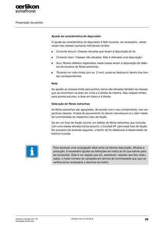 Preparação da partida
89
139-640 018 V3.0 09.08 pt
Autocoro Corolab XQ / XF
Instruções de serviço
Ajuste da característica do depurador
O ajuste da característica do depurador é feito tocando, se necessário, várias
vezes nas classes (campos) individuais na tela:
X Cinzento escuro: Classes ativadas que levam à depuração do fio.
X Cinzento claro: Classes não ativadas. Não é efetuada uma depuração.
X Azul: Muitos defeitos registrados nesta classe levam à depuração de defei-
tos de enxame de fibras estranhas.
X Tocando um valor-limite (por ex. 2 mm), pode-se deslocá-lo dentro dos limi-
tes correspondentes.
Nota
Ao ajustar as classes limite para pontos claros são ativadas também as classes
que se encontram na área em cima e à direita da mesma. Nas classes limites
para pontos escuros, a área em baixo e à direita.
Detecção de fibras estranhas
As fibras estranhas são agrupadas, de acordo com o seu comprimento, nas res-
pectivas classes. A base do apuramento do desvio claro/escuro é o valor médio
de luminosidade do respectivo fuso de fiação.
Se em um fuso de fiação ocorrer um defeito de fibras estranhas que coincida
com uma classe ativada (cinza escuro), o Corolab XF pára esse fuso de fiação.
No processo de emenda seguinte, o trecho de fio defeituoso é desenrolado da
bobina cruzada.
Para alcançar uma conjugação ideal entre os fatores depuração, eficácia e
produção, é necessário ajustar as definições da matriz ao fio que estiver para
ser produzido. Este é um aspeto que diz, sobretudo, respeito aos fios mistu-
rados: o maior número de variações em termos de luminosidade que aqui se
verifica torna necessária a abertura da matriz.
 
