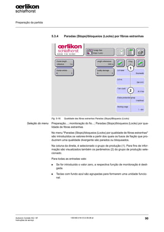 Preparação da partida
90
139-640 018 V3.0 09.08 pt
Autocoro Corolab XQ / XF
Instruções de serviço
5.3.4 Paradas (Stops)/bloqueios (Locks) por fibras estranhas
Seleção do menu Preparação...; monitoração do fio...; Paradas (Stops)/bloqueios (Locks) por qua-
lidade de fibras estranhas
No menu "Paradas (Stops)/bloqueios (Locks) por qualidade de fibras estranhas"
são introduzidos os valores-limite a partir dos quais os fusos de fiação que pro-
duzirem uma qualidade divergente são parados ou bloqueados.
Na coluna da direita, é selecionado o grupo de produção (1). Para fins de infor-
mação são visualizados também os parâmetros (2) do grupo de produção sele-
cionado.
Para todas as entradas vale:
X Se for introduzido o valor zero, a respectiva função de monitoração é desli-
gada.
X Teclas com fundo azul são agrupadas para formarem uma unidade funcio-
nal.
Fig. 5-16: Qualidade das fibras estranhas Paradas (Stops)/Bloqueios (Locks)
1
2
 