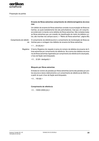 Preparação da partida
91
139-640 018 V3.0 09.08 pt
Autocoro Corolab XQ / XF
Instruções de serviço
Enxame de fibras estranhas comprimento de referência/registros de enxa-
mes
Um defeito de enxame de fibras estranhas consiste na acumulação de fibras es-
tranhas, as quais isoladamente não são perturbadoras, mas que, em conjunto,
se evidenciam no tecido como defeitos de fibras estranhas. São contadas todas
as fibras estranhas que, por ocasião da classificação da matriz de defeitos cur-
tos, são inscritas nos campos azuis (→ "Matriz de fibras estranhas", página 88).
Comprimento de referên-
cia
O comprimento de referência [m] é o comprimento de monitoração de fibras es-
tranhas para a contagem dos defeitos de enxame de fibras estranhas.
< 1 ... 25 (3) [m] >
Registros O termo Registros diz respeito à soma do número de defeitos de enxame de fi-
bras estranhas por comprimento de referência. Se a soma dos defeitos de enxa-
me de fibras estranhas registrados por comprimento de referência for alcançada,
o fuso de fiação será bloqueado.
< 0 ... 32 (0 = desligado) >
Bloqueio por fibras estranhas
Entrada do número de paradas por fibras estranhas (soma das paradas por pon-
tos escuros e claros relativamente a um comprimento de referência de 3000 m),
a partir do qual o fuso de fiação será bloqueado.
< 0 ... 100 (5) >
Comprimento de referência
< 0 ... 10000 (3000) [m] >
 