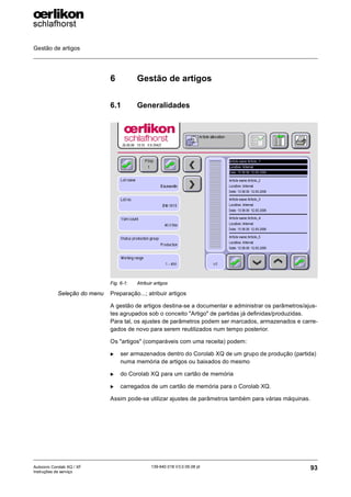 Gestão de artigos
93
139-640 018 V3.0 09.08 pt
Autocoro Corolab XQ / XF
Instruções de serviço
6 Gestão de artigos
6.1 Generalidades
Seleção do menu Preparação...; atribuir artigos
A gestão de artigos destina-se a documentar e administrar os parâmetros/ajus-
tes agrupados sob o conceito "Artigo" de partidas já definidas/produzidas.
Para tal, os ajustes de parâmetros podem ser marcados, armazenados e carre-
gados de novo para serem reutilizados num tempo posterior.
Os "artigos" (comparáveis com uma receita) podem:
X ser armazenados dentro do Corolab XQ de um grupo de produção (partida)
numa memória de artigos ou baixados do mesmo
X do Corolab XQ para um cartão de memória
X carregados de um cartão de memória para o Corolab XQ.
Assim pode-se utilizar ajustes de parâmetros também para várias máquinas.
Fig. 6-1: Atribuir artigos
 