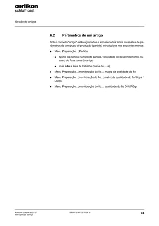 Gestão de artigos
94
139-640 018 V3.0 09.08 pt
Autocoro Corolab XQ / XF
Instruções de serviço
6.2 Parâmetros de um artigo
Sob o conceito "artigo" estão agrupados e armazenados todos os ajustes de pa-
râmetros de um grupo de produção (partida) introduzidos nos seguintes menus:
X Menu Preparação...; Partida
„ Nome da partida, número da partida, velocidade de desenrolamento, nú-
mero do fio e nome do artigo
„ mas não a área de trabalho (fusos de ... a)
X Menu Preparação...; monitoração do fio...; matriz da qualidade do fio
X Menu Preparação...; monitoração do fio...; matriz da qualidade do fio Stops /
Locks
X Menu Preparação...; monitoração do fio...; qualidade do fio Drift PGrp
 
