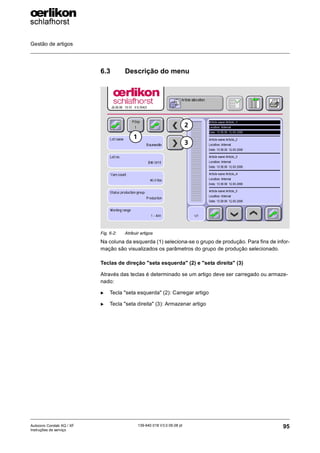 Gestão de artigos
95
139-640 018 V3.0 09.08 pt
Autocoro Corolab XQ / XF
Instruções de serviço
6.3 Descrição do menu
Na coluna da esquerda (1) seleciona-se o grupo de produção. Para fins de infor-
mação são visualizados os parâmetros do grupo de produção selecionado.
Teclas de direção "seta esquerda" (2) e "seta direita" (3)
Através das teclas é determinado se um artigo deve ser carregado ou armaze-
nado:
X Tecla "seta esquerda" (2): Carregar artigo
X Tecla "seta direita" (3): Armazenar artigo
Fig. 6-2: Atribuir artigos
1
3
2
 