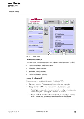 Gestão de artigos
96
139-640 018 V3.0 09.08 pt
Autocoro Corolab XQ / XF
Instruções de serviço
Tecla de navegação (4)
As quatro teclas, vistas da esquerda para a direita, têm as seguintes funções:
X Folhear uma página mais para a frente
X Selecionar o artigo seguinte
X Selecionar o artigo anterior
X Folhear uma página para trás
Campo de indicação (5)
Neste exemplo, no campo de indicação é visualizado "1/7".
X O primeiro número "1" indica que o primeiro artigo está escolhido.
X O segundo número "7" indica que existem 7 artigos selecionáveis:
„ Seis artigos armazenados internamente mais um artigo para o processo
de armazenagem e descarga de um cartão de memória.
„ Se um cartão de memória estiver introduzido, os sete artigos internos
mais o número dos artigos armazenados no cartão de memória.
Fig. 6-3: Atribuir artigos
4
5
 