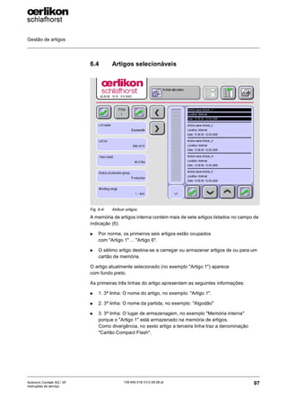Gestão de artigos
97
139-640 018 V3.0 09.08 pt
Autocoro Corolab XQ / XF
Instruções de serviço
6.4 Artigos selecionáveis
A memória de artigos interna contém mais de sete artigos listados no campo de
indicação (6):
X Por norma, os primeiros seis artigos estão ocupados
com "Artigo 1" ... "Artigo 6".
X O sétimo artigo destina-se a carregar ou armazenar artigos de ou para um
cartão de memória.
O artigo atualmente selecionado (no exemplo "Artigo 1") aparece
com fundo preto.
As primeiras três linhas do artigo apresentam as seguintes informações:
X 1. 3ª linha: O nome do artigo, no exemplo: "Artigo 1".
X 2. 3ª linha: O nome da partida, no exemplo: "Algodão"
X 3. 3ª linha: O lugar de armazenagem, no exemplo "Memória interna"
porque o "Artigo 1" está armazenado na memória de artigos.
Como divergência, no sexto artigo a terceira linha traz a denominação
"Cartão Compact Flash".
Fig. 6-4: Atribuir artigos
6
 