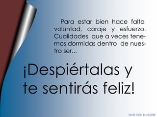 Para  estar  bien  hace  falta voluntad,  coraje  y  esfuerzo. Cualidades  que a veces tene- mos dormidas dentro  de nues- tro ser... ¡Despiértalas y te sentirás feliz! SALIR CON EL MOUSE 