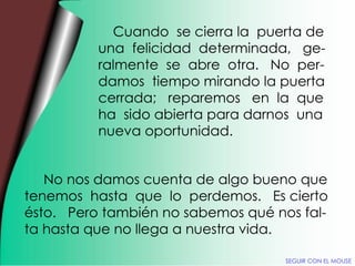 Cuando  se cierra la  puerta de una  felicidad  determinada,  ge- ralmente  se  abre  otra.  No  per- damos  tiempo mirando la puerta cerrada;  reparemos  en  la  que ha  sido abierta para darnos  una nueva oportunidad. No nos damos cuenta de algo bueno que tenemos  hasta  que  lo  perdemos.  Es cierto ésto.  Pero también no sabemos qué nos fal- ta hasta que no llega a nuestra vida. SEGUIR CON EL MOUSE 