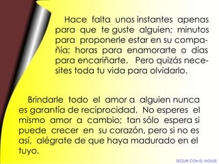 Hace  falta  unos instantes  apenas para  que  te guste  alguien;  minutos para  proponerle estar en su compa- ñía;  horas  para  enamorarte  o  días para encariñarte.  Pero quizás nece- sites toda tu vida para olvidarlo. Brindarle  todo  el  amor a  alguien nunca es garantía de reciprocidad.  No esperes  el mismo  amor  a  cambio;  tan sólo  espera si puede  crecer  en  su corazón, pero si no es así,  alégrate de que haya madurado en el tuyo. SEGUIR CON EL MOUSE 