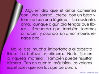Alguien  dijo  que  el  amor  comienza con  una  sonrisa,  crece  con un beso y termina con una lágrima.  No obstante, ama,  aunque algún día tengas que llo- rar...  Recuerda  que  también  lloramos al nacer;  y cuando  un amor muere, re- nace otro... No  le  des  mucha  importancia al aspecto físico.  La  belleza  es  efímera.  No te  fijes en la  riqueza  material.  También puede resultar efímera.  Ten en cuenta, más bien, los valores espirituales que son los que perduran. SEGUIR CON EL MOUSE 
