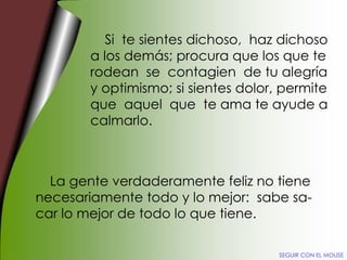 Si  te sientes dichoso,  haz dichoso a los demás; procura que los que te rodean  se  contagien  de tu alegría y optimismo; si sientes dolor, permite que  aquel  que  te ama te ayude a calmarlo. La gente verdaderamente feliz no tiene necesariamente todo y lo mejor:  sabe sa- car lo mejor de todo lo que tiene. SEGUIR CON EL MOUSE 