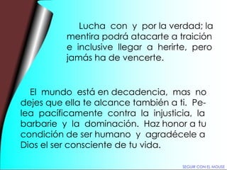 Lucha  con  y  por la verdad; la mentira podrá atacarte a traición  e  inclusive  llegar  a  herirte,  pero jamás ha de vencerte. El  mundo  está en decadencia,  mas  no dejes que ella te alcance también a ti.  Pe- lea  pacíficamente  contra  la  injusticia,  la barbarie  y  la  dominación.  Haz honor a tu condición de ser humano  y  agradécele a Dios el ser consciente de tu vida. SEGUIR CON EL MOUSE 