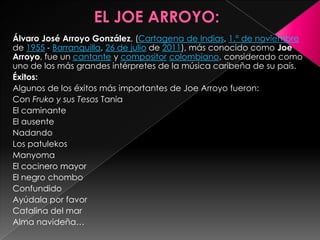 EL JOE ARROYO:Álvaro José Arroyo González, (Cartagena de Indias, 1.° de noviembre de 1955 - Barranquilla, 26 de julio de 2011), más conocido como Joe Arroyo, fue un cantante y compositorcolombiano, considerado como uno de los más grandes intérpretes de la música caribeña de su país.Éxitos:Algunos de los éxitos más importantes de Joe Arroyo fueron:Con Fruko y sus Tesos TaniaEl caminanteEl ausenteNadandoLos patulekosManyomaEl cocinero mayorEl negro chomboConfundidoAyúdala por favorCatalina del marAlma navideña…