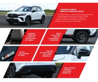 O Corolla Cross e a Toyota Gazoo Racing formam
a combinação perfeita entre esportividade
e sofisticação. As novidades no design e o
prazer em dirigir se unem para você e sua
família curtirem diversos momentos.
CONHEÇA O NOVO
COROLLA CROSS GR-SPORT
PARA-CHOQUE
TRASEIRO
EXCLUSIVO
VERSÃO GR
ASSENTO
ESPORTIVO
E LOGO GR
NO ENCOSTO
DE CABEÇA
RODAS
EXCLUSIVAS
ARO 18”
E SUSPENSÃO
ESPORTIVA
ESPELHO
EXTERNO PRETO
EXCLUSIVO
VERSÃO GR
PLACA
COM NÚMERO
DE SÉRIE
 