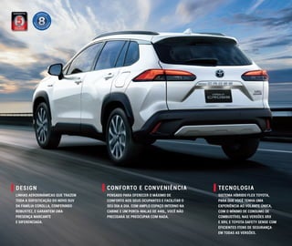 TECNOLOGIA
CONFORTO E CONVENIÊNCIA
DESIGN
LINHAS AERODINÂMICAS QUE TRAZEM
TODA A SOFISTICAÇÃO DO NOVO SUV
DA FAMÍLIA COROLLA, CONFERINDO
ROBUSTEZ, E GARANTEM UMA
PRESENÇA MARCANTE
E DIFERENCIADA.
PENSADO PARA OFERECER O MÁXIMO DE
CONFORTO AOS SEUS OCUPANTES E FACILITAR O
SEU DIA A DIA. COM AMPLO ESPAÇO INTERNO NA
CABINE E UM PORTA-MALAS DE 440L, VOCÊ NÃO
PRECISARÁ SE PREOCUPAR COM NADA.
SISTEMA HÍBRIDO FLEX TOYOTA,
PARA QUE VOCÊ TENHA UMA
EXPERIÊNCIA AO VOLANTE ÚNICA,
COM O MÍNIMO DE CONSUMO DE
COMBUSTÍVEL NAS VERSÕES XRX
E XRV, E TOYOTA SAFETY SENSE COM
EFICIENTES ITENS DE SEGURANÇA
EM TODAS AS VERSÕES.
 