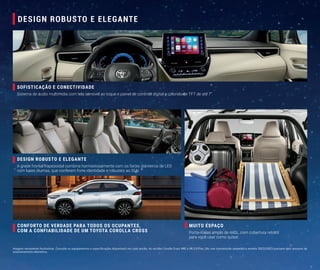 Imagens meramente ilustrativas. Consulte os equipamentos e especificações disponíveis em cada versão. As versões Corolla Cross XRE e XR 2.0 Flex 16v com transmissão automática modelo 2022/2023 possuem dois sensores de
estacionamento dianteiros.
SOFISTICAÇÃO E CONECTIVIDADE
Sistema de áudio multimídia com tela sensível ao toque e painel de controle digital e colorido de TFT de até 7”.
DESIGN ROBUSTO E ELEGANTE
A grade frontal trapezoidal combina harmoniosamente com os faróis dianteiros de LED
com luzes diurnas, que conferem forte identidade e robustez ao SUV.
MUITO ESPAÇO
Porta-malas amplo de 440L, com cobertura retrátil
para você usar como quiser.
CONFORTO DE VERDADE PARA TODOS OS OCUPANTES,
COM A CONFIABILIDADE DE UM TOYOTA COROLLA CROSS
DESIGN ROBUSTO E ELEGANTE
 