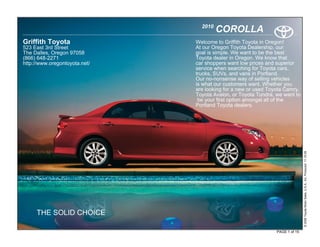 2010
                                        COROLLA
Griffith Toyota                Welcome to Griffith Toyota in Oregon!
523 East 3rd Street            At our Oregon Toyota Dealership, our
The Dalles, Oregon 97058       goal is simple. We want to be the best
(866) 648-2271                 Toyota dealer in Oregon. We know that
http://www.oregontoyota.net/   car shoppers want low prices and superior
                               service when searching for Toyota cars,
                               trucks, SUVs, and vans in Portland.
                               Our no-nonsense way of selling vehicles
                               is what our customers want. Whether you
                               are looking for a new or used Toyota Camry,
                               Toyota Avalon, or Toyota Tundra, we want to
                                be your first option amongst all of the
                               Portland Toyota dealers.




                                                                               © 2009 Toyota Motor Sales, U.S.A., Inc. Produced 11.19.09
     THE SOLID CHOICE

                                                                PAGE 1 of 15
 
