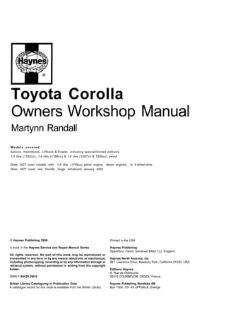 Toyota Corolla
Owners Workshop Manual
Martynn Randall
Models covered
Saloon, Hatchback, Liftback & Estate, including special/limited editions
1.3 litre (1332cc), 1.4 litre (1398cc) & 1.6 litre (1587cc & 1598cc) petrol
Does NOT cover models with 1.8 litre (1762cc) petrol engine, diesel engines, or 4-wheel-drive
Does NOT cover new Corolla range introduced January 2002
© Haynes Publishing 2006
A book in the Haynes Service and Repair Manual Series
All rights reserved. No part of this book may be reproduced or
transmitted in any form or by any means, electronic or mechanical,
including photocopying, recording or by any information storage or
retrieval system, without permission in writing from the copyright
holder.
ISBN 1 84425 286 8
Printed in the USA
Haynes Publishing
Sparkford, Yeovil, Somerset BA22 7JJ, England
Haynes North America, Inc
861 Lawrence Drive, Newbury Park, California 91320, USA
Editions Haynes
4, Rue de I'Abreuvoir
92415 COURBEVOIE CEDEX, France
British Library Cataloguing in Publication Data Haynes Publishing Nordiska AB
A catalogue record for this book is available from the British Library. Box 1504, 751 45 UPPSALA, Sverige
 
