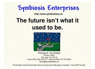Symbiosis Enterprises
                             http://www.symbiosis4u.us


     The future isn’t what it
          used to be.



                                  Thomas R. Van Drielen
                                       PO Box 18907
                                     San Jose, Ca. 95118
                    Home Office 408-723-4777 National Office 877-370-0053
                                    tomv@symbiosis4u.us
This booklet may be shared with others as long as this title page is included. It may NOT be sold.
 