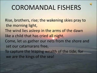 COROMANDAL FISHERS
Rise, brothers, rise; the wakening skies pray to
 the morning light,
The wind lies asleep in the arms of the dawn
like a child that has cried all night.
Come, let us gather our nets from the shore and
 set our catamarans free,
To capture the leaping wealth of the tide, for
 we are the kings of the sea!

5/11/2012
 