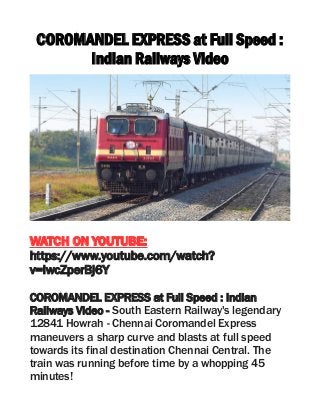 COROMANDEL EXPRESS at Full Speed :
Indian Railways Video
WATCH ON YOUTUBE:
https://www.youtube.com/watch?
v=lwcZperBj6Y
COROMANDEL EXPRESS at Full Speed : Indian
Railways Video - South Eastern Railway's legendary
12841 Howrah - Chennai Coromandel Express
maneuvers a sharp curve and blasts at full speed
towards its final destination Chennai Central. The
train was running before time by a whopping 45
minutes!
 