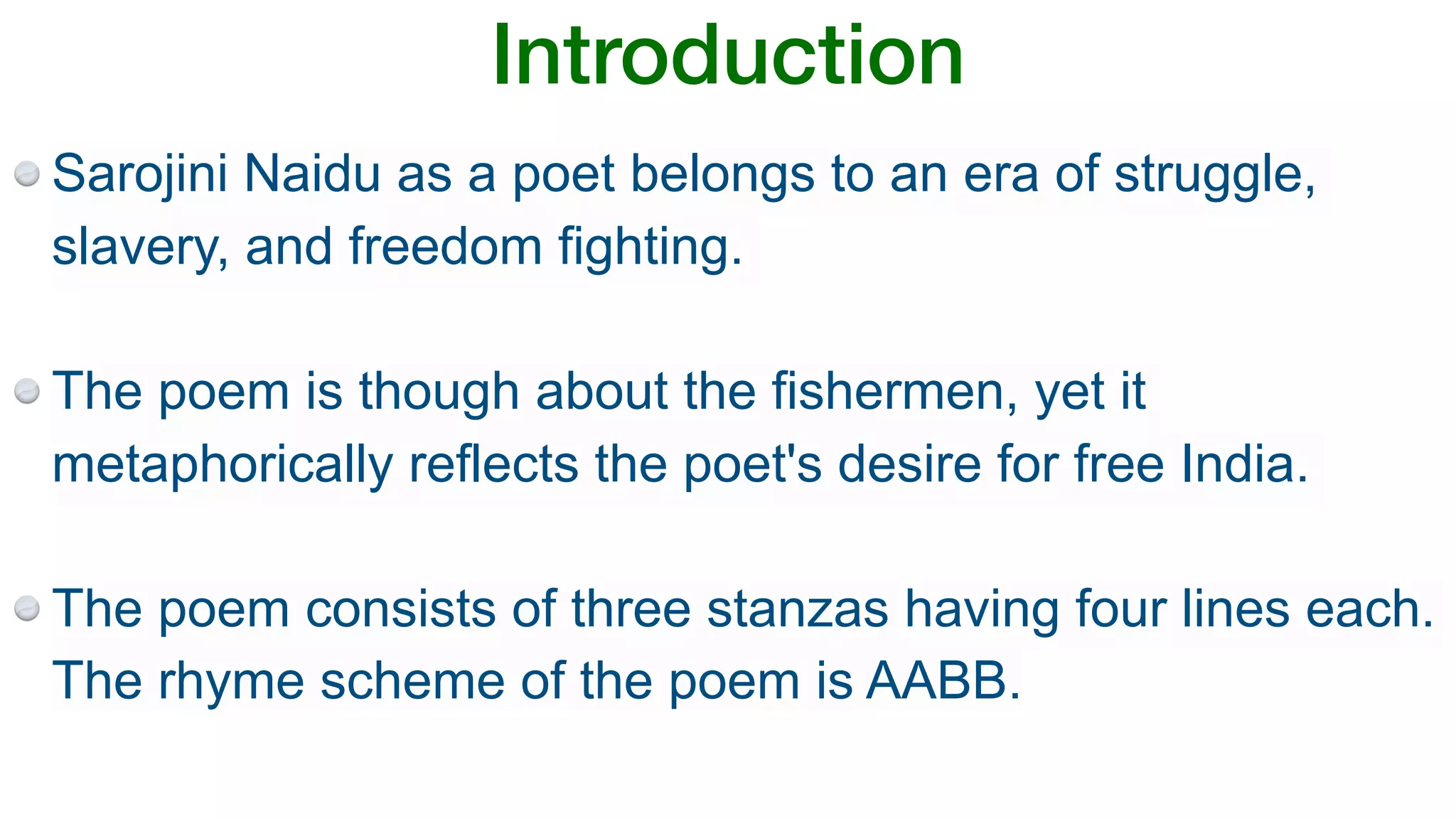 Introduction
Sarojini Naidu as a poet belongs to an era of struggle,
slavery, and freedom fighting.
The poem is though about the fishermen, yet it
metaphorically reflects the poet's desire for free India.
The poem consists of three stanzas having four lines each.
The rhyme scheme of the poem is AABB.
 