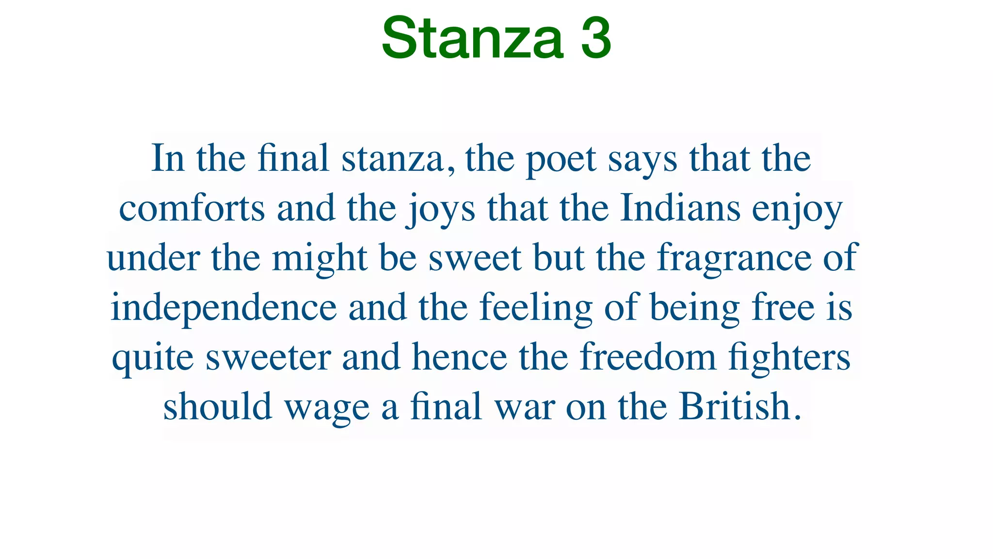 Stanza 3
In the ﬁnal stanza, the poet says that the
comforts and the joys that the Indians enjoy
under the might be sweet but the fragrance of
independence and the feeling of being free is
quite sweeter and hence the freedom ﬁghters
should wage a ﬁnal war on the British.
 