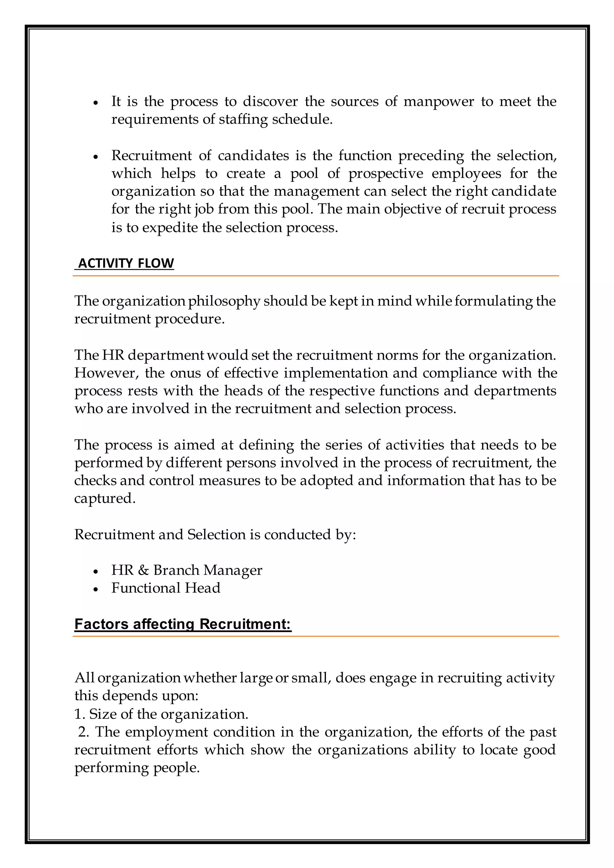  It is the process to discover the sources of manpower to meet the
requirements of staffing schedule.
 Recruitment of candidates is the function preceding the selection,
which helps to create a pool of prospective employees for the
organization so that the management can select the right candidate
for the right job from this pool. The main objective of recruit process
is to expedite the selection process.
ACTIVITY FLOW
The organization philosophy should be kept in mind while formulating the
recruitment procedure.
The HR departmentwould set the recruitment norms for the organization.
However, the onus of effective implementation and compliance with the
process rests with the heads of the respective functions and departments
who are involved in the recruitment and selection process.
The process is aimed at defining the series of activities that needs to be
performed by different persons involved in the process of recruitment, the
checks and control measures to be adopted and information that has to be
captured.
Recruitment and Selection is conducted by:
 HR & Branch Manager
 Functional Head
Factors affecting Recruitment:
All organization whether large or small, does engage in recruiting activity
this depends upon:
1. Size of the organization.
2. The employment condition in the organization, the efforts of the past
recruitment efforts which show the organizations ability to locate good
performing people.
 