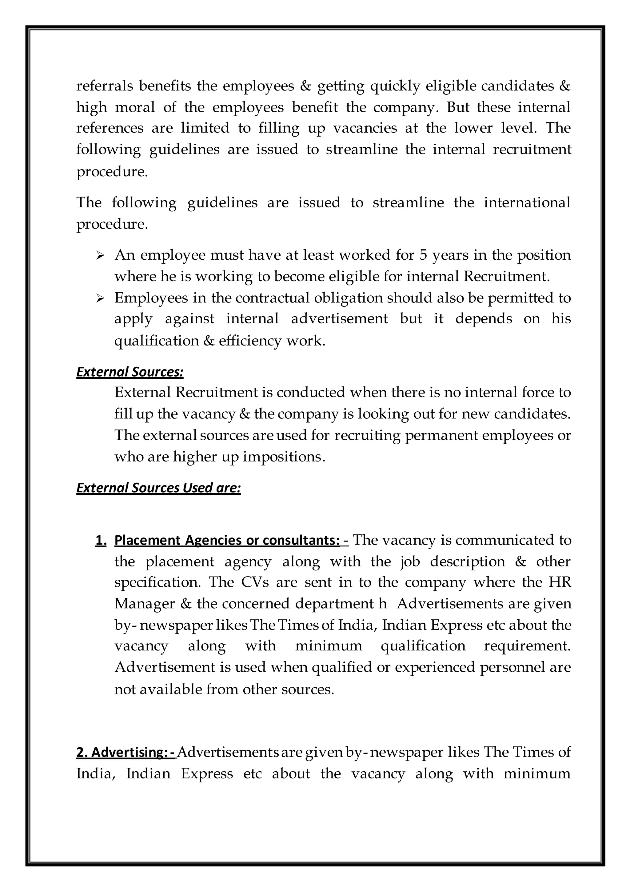 referrals benefits the employees & getting quickly eligible candidates &
high moral of the employees benefit the company. But these internal
references are limited to filling up vacancies at the lower level. The
following guidelines are issued to streamline the internal recruitment
procedure.
The following guidelines are issued to streamline the international
procedure.
 An employee must have at least worked for 5 years in the position
where he is working to become eligible for internal Recruitment.
 Employees in the contractual obligation should also be permitted to
apply against internal advertisement but it depends on his
qualification & efficiency work.
External Sources:
External Recruitment is conducted when there is no internal force to
fill up the vacancy & the company is looking out for new candidates.
The external sources are used for recruiting permanent employees or
who are higher up impositions.
External Sources Used are:
1. Placement Agencies or consultants: - The vacancy is communicated to
the placement agency along with the job description & other
specification. The CVs are sent in to the company where the HR
Manager & the concerned department h Advertisements are given
by- newspaper likes The Times of India, Indian Express etc about the
vacancy along with minimum qualification requirement.
Advertisement is used when qualified or experienced personnel are
not available from other sources.
2. Advertising:- Advertisementsare given by-newspaper likes The Times of
India, Indian Express etc about the vacancy along with minimum
 