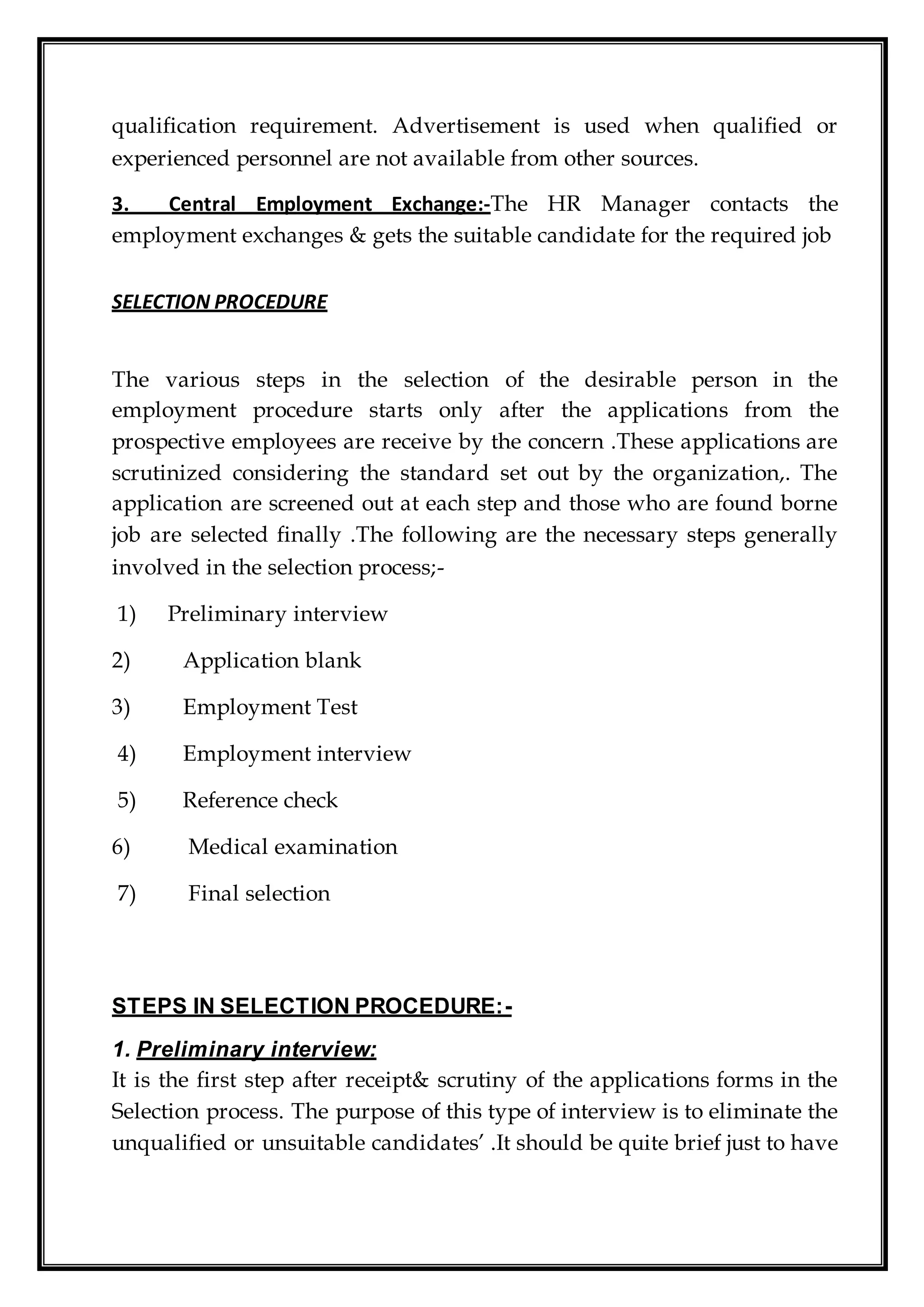 qualification requirement. Advertisement is used when qualified or
experienced personnel are not available from other sources.
3. Central Employment Exchange:-The HR Manager contacts the
employment exchanges & gets the suitable candidate for the required job
SELECTION PROCEDURE
The various steps in the selection of the desirable person in the
employment procedure starts only after the applications from the
prospective employees are receive by the concern .These applications are
scrutinized considering the standard set out by the organization,. The
application are screened out at each step and those who are found borne
job are selected finally .The following are the necessary steps generally
involved in the selection process;-
1) Preliminary interview
2) Application blank
3) Employment Test
4) Employment interview
5) Reference check
6) Medical examination
7) Final selection
STEPS IN SELECTION PROCEDURE:-
1. Preliminary interview:
It is the first step after receipt& scrutiny of the applications forms in the
Selection process. The purpose of this type of interview is to eliminate the
unqualified or unsuitable candidates’ .It should be quite brief just to have
 