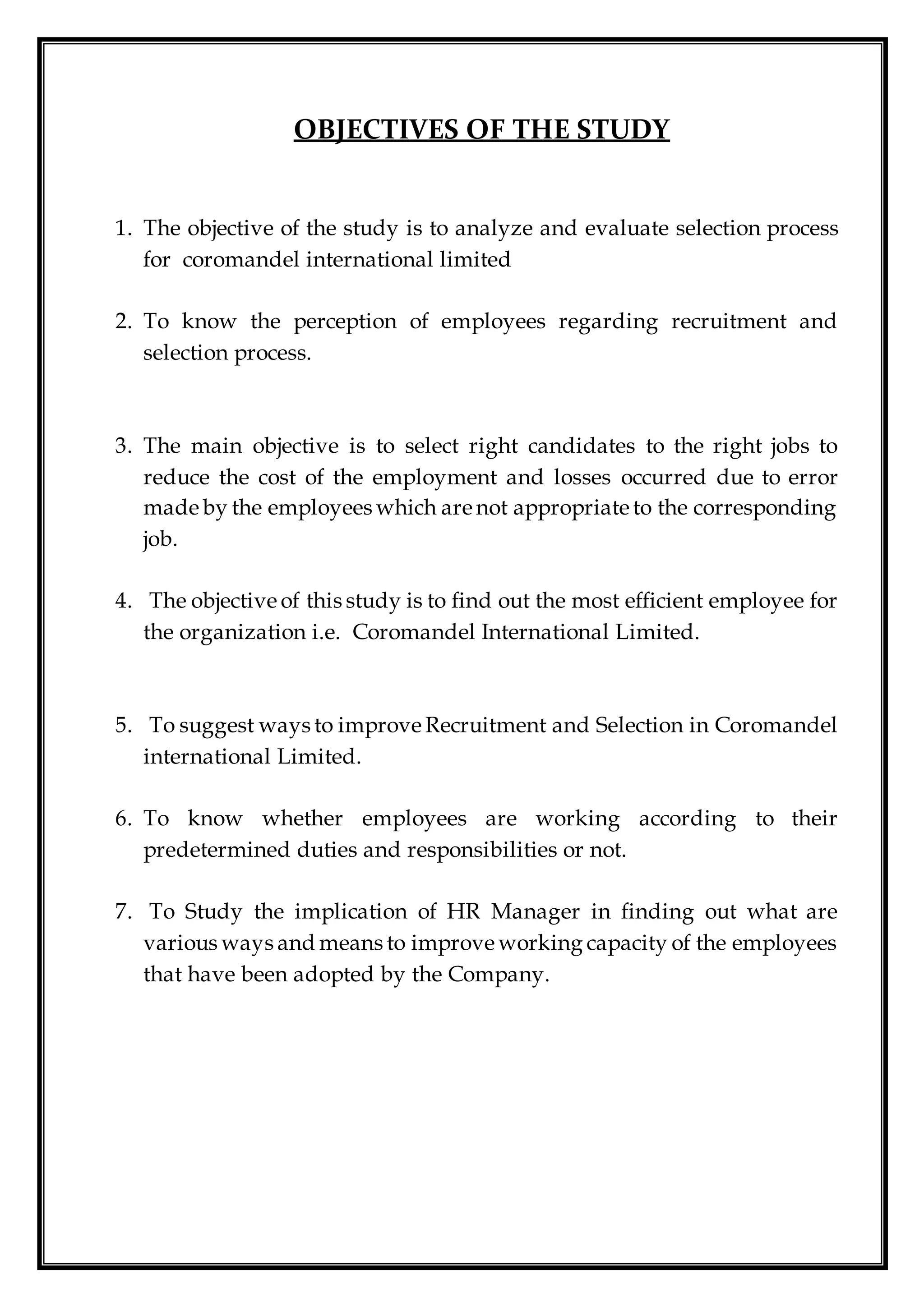 OBJECTIVES OF THE STUDY
1. The objective of the study is to analyze and evaluate selection process
for coromandel international limited
2. To know the perception of employees regarding recruitment and
selection process.
3. The main objective is to select right candidates to the right jobs to
reduce the cost of the employment and losses occurred due to error
made by the employees which are not appropriate to the corresponding
job.
4. The objective of this study is to find out the most efficient employee for
the organization i.e. Coromandel International Limited.
5. To suggest ways to improve Recruitment and Selection in Coromandel
international Limited.
6. To know whether employees are working according to their
predetermined duties and responsibilities or not.
7. To Study the implication of HR Manager in finding out what are
various ways and means to improve working capacity of the employees
that have been adopted by the Company.
 