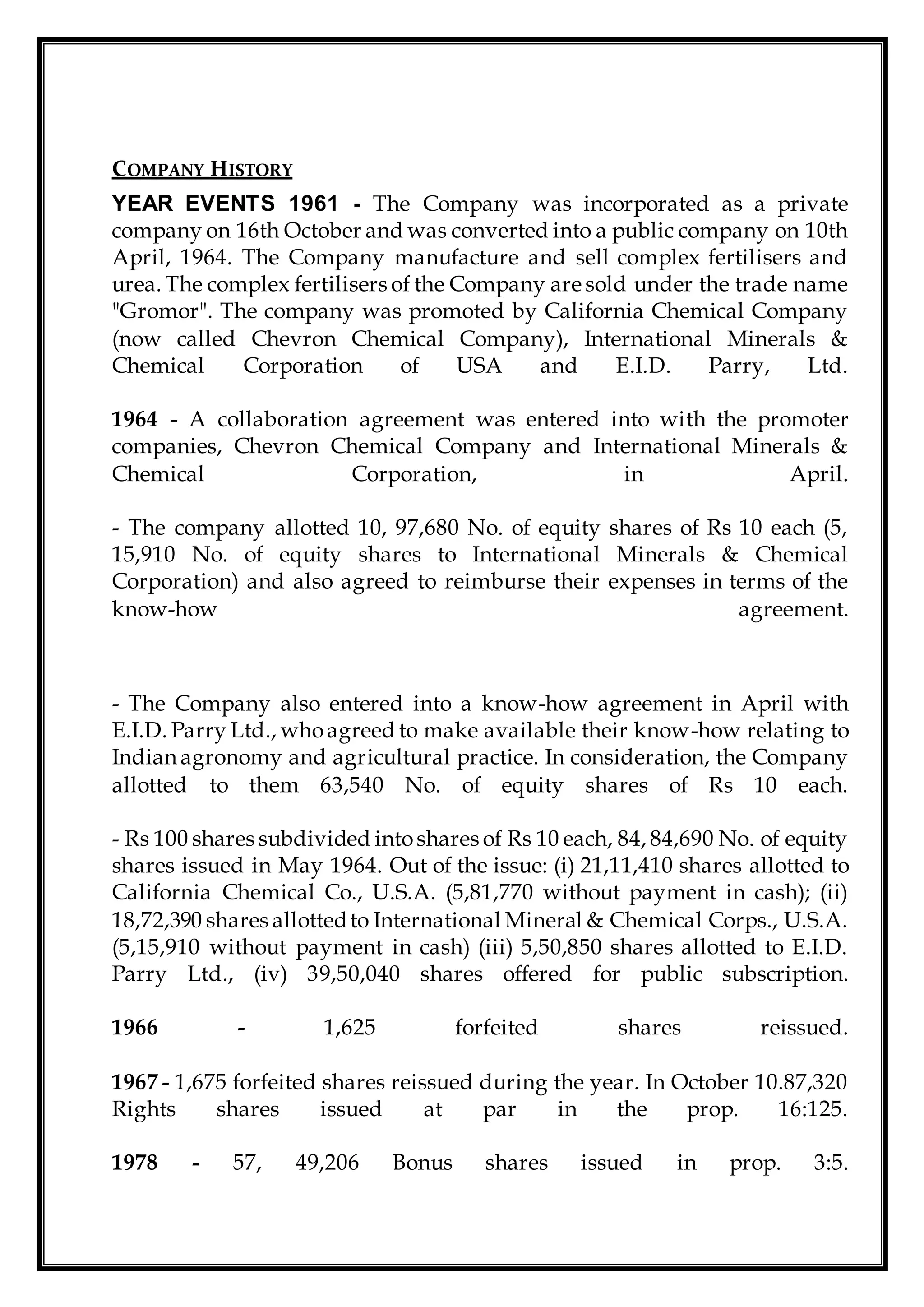 COMPANY HISTORY
YEAR EVENTS 1961 - The Company was incorporated as a private
company on 16th October and was converted into a public company on 10th
April, 1964. The Company manufacture and sell complex fertilisers and
urea. The complex fertilisers of the Company are sold under the trade name
"Gromor". The company was promoted by California Chemical Company
(now called Chevron Chemical Company), International Minerals &
Chemical Corporation of USA and E.I.D. Parry, Ltd.
1964 - A collaboration agreement was entered into with the promoter
companies, Chevron Chemical Company and International Minerals &
Chemical Corporation, in April.
- The company allotted 10, 97,680 No. of equity shares of Rs 10 each (5,
15,910 No. of equity shares to International Minerals & Chemical
Corporation) and also agreed to reimburse their expenses in terms of the
know-how agreement.
- The Company also entered into a know-how agreement in April with
E.I.D. Parry Ltd., whoagreed to make available their know-how relating to
Indian agronomy and agricultural practice. In consideration, the Company
allotted to them 63,540 No. of equity shares of Rs 10 each.
- Rs 100 shares subdivided intoshares of Rs 10 each, 84, 84,690 No. of equity
shares issued in May 1964. Out of the issue: (i) 21,11,410 shares allotted to
California Chemical Co., U.S.A. (5,81,770 without payment in cash); (ii)
18,72,390 shares allottedto International Mineral & Chemical Corps., U.S.A.
(5,15,910 without payment in cash) (iii) 5,50,850 shares allotted to E.I.D.
Parry Ltd., (iv) 39,50,040 shares offered for public subscription.
1966 - 1,625 forfeited shares reissued.
1967 - 1,675 forfeited shares reissued during the year. In October 10.87,320
Rights shares issued at par in the prop. 16:125.
1978 - 57, 49,206 Bonus shares issued in prop. 3:5.
 