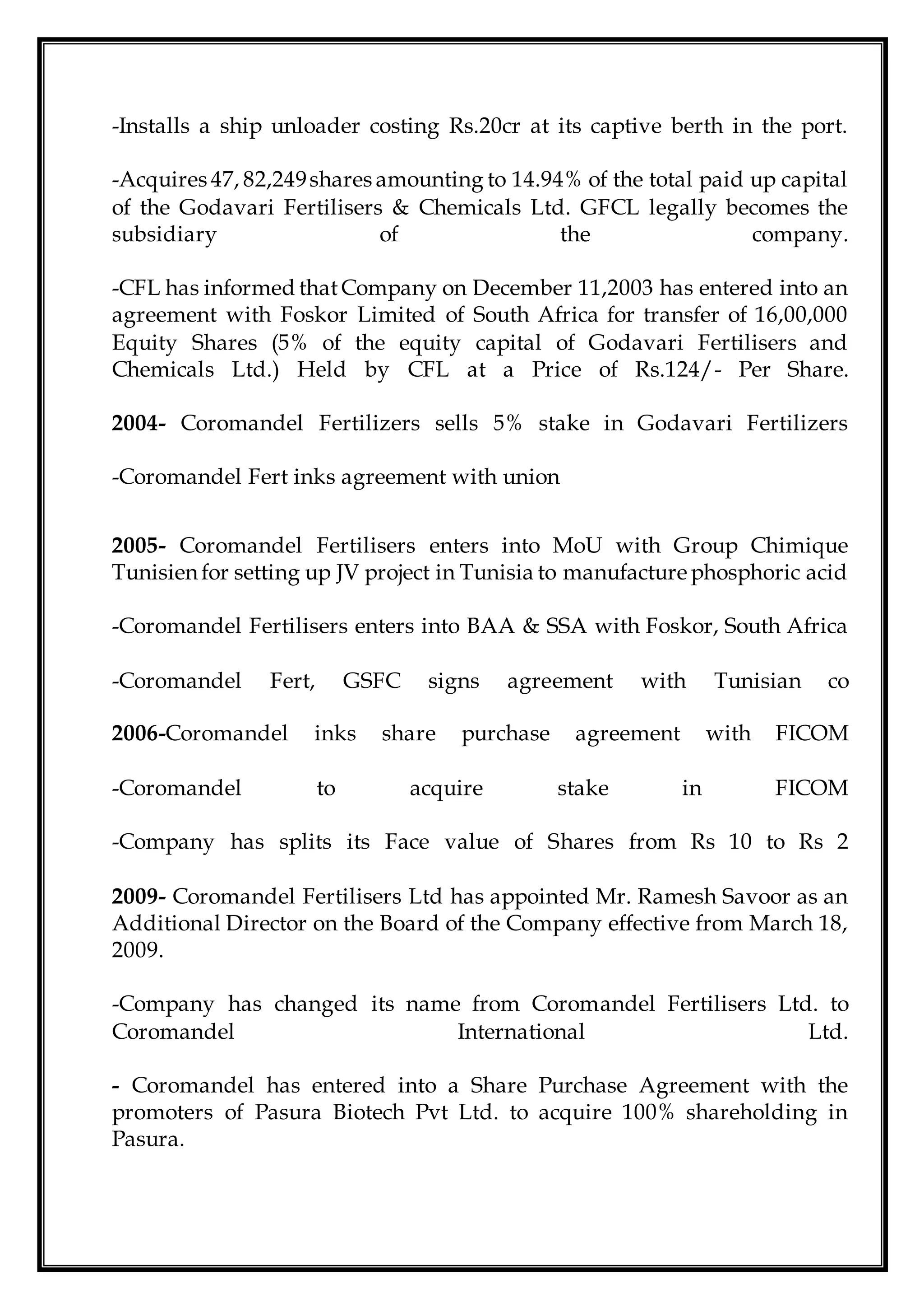 -Installs a ship unloader costing Rs.20cr at its captive berth in the port.
-Acquires 47, 82,249shares amounting to 14.94% of the total paid up capital
of the Godavari Fertilisers & Chemicals Ltd. GFCL legally becomes the
subsidiary of the company.
-CFL has informed thatCompany on December 11,2003 has entered into an
agreement with Foskor Limited of South Africa for transfer of 16,00,000
Equity Shares (5% of the equity capital of Godavari Fertilisers and
Chemicals Ltd.) Held by CFL at a Price of Rs.124/- Per Share.
2004- Coromandel Fertilizers sells 5% stake in Godavari Fertilizers
-Coromandel Fert inks agreement with union
2005- Coromandel Fertilisers enters into MoU with Group Chimique
Tunisien for setting up JV project in Tunisia to manufacture phosphoric acid
-Coromandel Fertilisers enters into BAA & SSA with Foskor, South Africa
-Coromandel Fert, GSFC signs agreement with Tunisian co
2006-Coromandel inks share purchase agreement with FICOM
-Coromandel to acquire stake in FICOM
-Company has splits its Face value of Shares from Rs 10 to Rs 2
2009- Coromandel Fertilisers Ltd has appointed Mr. Ramesh Savoor as an
Additional Director on the Board of the Company effective from March 18,
2009.
-Company has changed its name from Coromandel Fertilisers Ltd. to
Coromandel International Ltd.
- Coromandel has entered into a Share Purchase Agreement with the
promoters of Pasura Biotech Pvt Ltd. to acquire 100% shareholding in
Pasura.
 