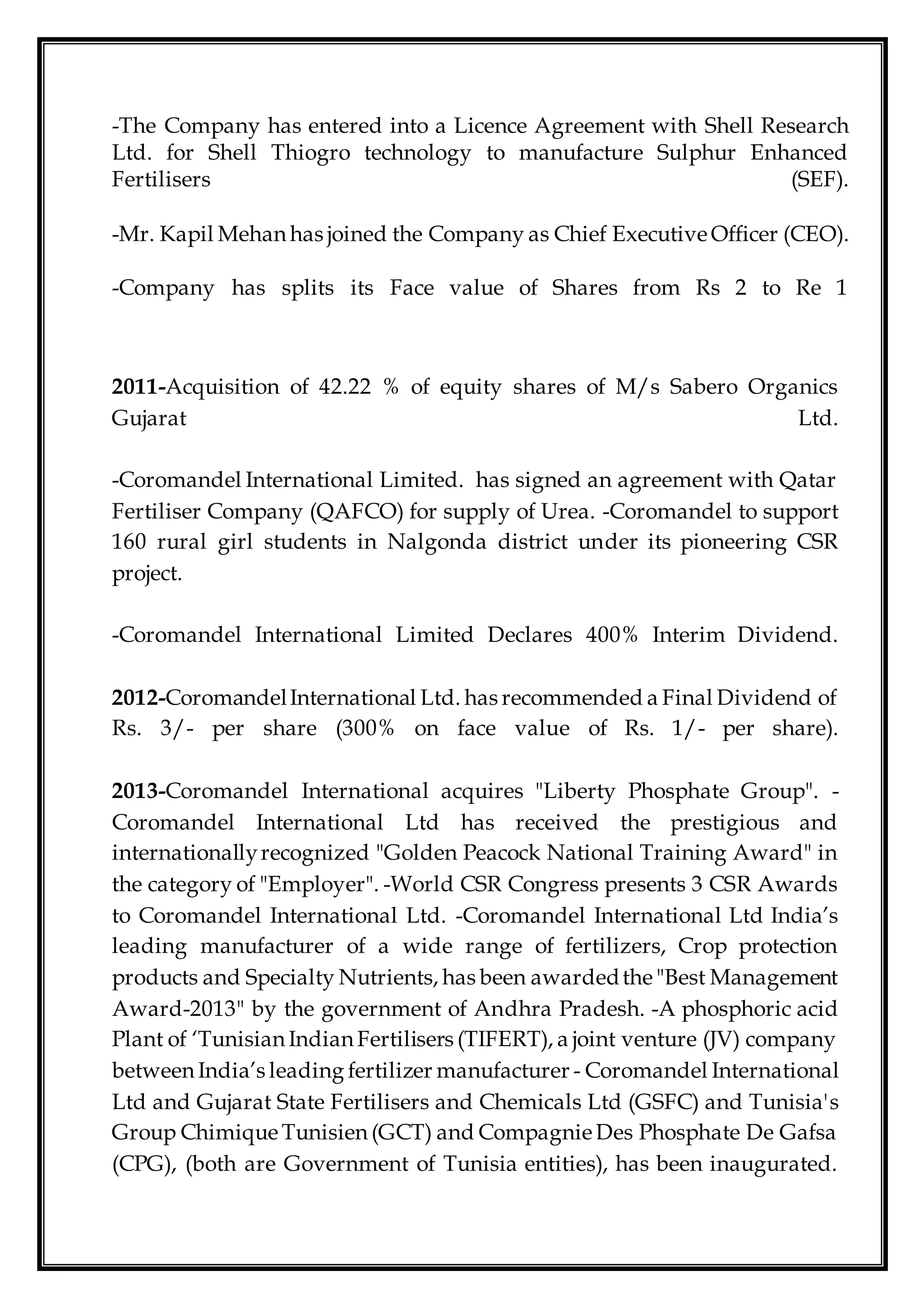-The Company has entered into a Licence Agreement with Shell Research
Ltd. for Shell Thiogro technology to manufacture Sulphur Enhanced
Fertilisers (SEF).
-Mr. Kapil Mehan has joined the Company as Chief Executive Officer (CEO).
-Company has splits its Face value of Shares from Rs 2 to Re 1
2011-Acquisition of 42.22 % of equity shares of M/s Sabero Organics
Gujarat Ltd.
-Coromandel International Limited. has signed an agreement with Qatar
Fertiliser Company (QAFCO) for supply of Urea. -Coromandel to support
160 rural girl students in Nalgonda district under its pioneering CSR
project.
-Coromandel International Limited Declares 400% Interim Dividend.
2012-CoromandelInternational Ltd. has recommended a Final Dividend of
Rs. 3/- per share (300% on face value of Rs. 1/- per share).
2013-Coromandel International acquires "Liberty Phosphate Group". -
Coromandel International Ltd has received the prestigious and
internationallyrecognized "Golden Peacock National Training Award" in
the category of "Employer". -World CSR Congress presents 3 CSR Awards
to Coromandel International Ltd. -Coromandel International Ltd India’s
leading manufacturer of a wide range of fertilizers, Crop protection
products and Specialty Nutrients, has been awardedthe "Best Management
Award-2013" by the government of Andhra Pradesh. -A phosphoric acid
Plant of ‘Tunisian Indian Fertilisers (TIFERT), a joint venture (JV) company
between India’s leading fertilizer manufacturer - Coromandel International
Ltd and Gujarat State Fertilisers and Chemicals Ltd (GSFC) and Tunisia's
Group Chimique Tunisien (GCT) and Compagnie Des Phosphate De Gafsa
(CPG), (both are Government of Tunisia entities), has been inaugurated.
 