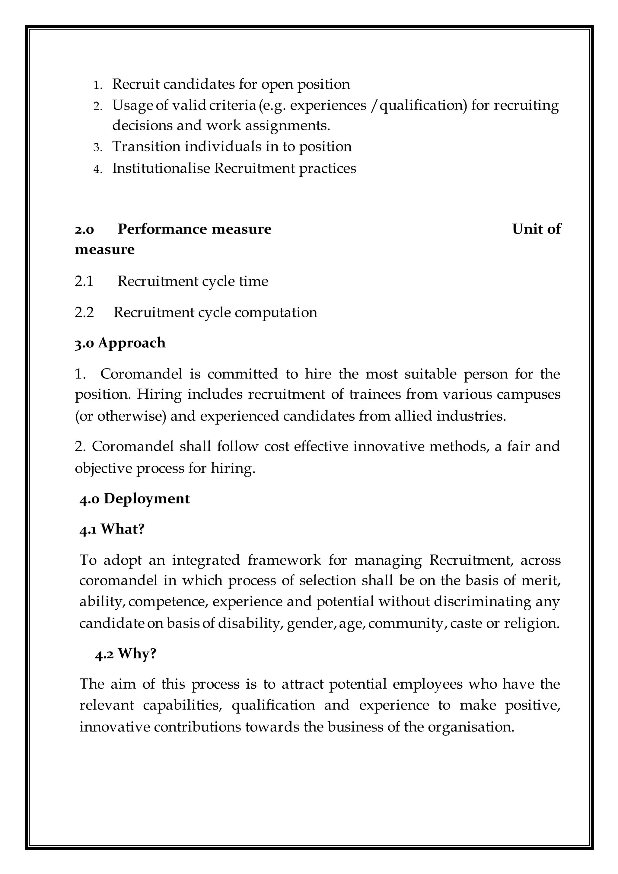 1. Recruit candidates for open position
2. Usage of valid criteria(e.g. experiences /qualification) for recruiting
decisions and work assignments.
3. Transition individuals in to position
4. Institutionalise Recruitment practices
2.0 Performance measure Unit of
measure
2.1 Recruitment cycle time
2.2 Recruitment cycle computation
3.0 Approach
1. Coromandel is committed to hire the most suitable person for the
position. Hiring includes recruitment of trainees from various campuses
(or otherwise) and experienced candidates from allied industries.
2. Coromandel shall follow cost effective innovative methods, a fair and
objective process for hiring.
4.0 Deployment
4.1 What?
To adopt an integrated framework for managing Recruitment, across
coromandel in which process of selection shall be on the basis of merit,
ability, competence, experience and potential without discriminating any
candidate on basis of disability, gender,age, community, caste or religion.
4.2 Why?
The aim of this process is to attract potential employees who have the
relevant capabilities, qualification and experience to make positive,
innovative contributions towards the business of the organisation.
 