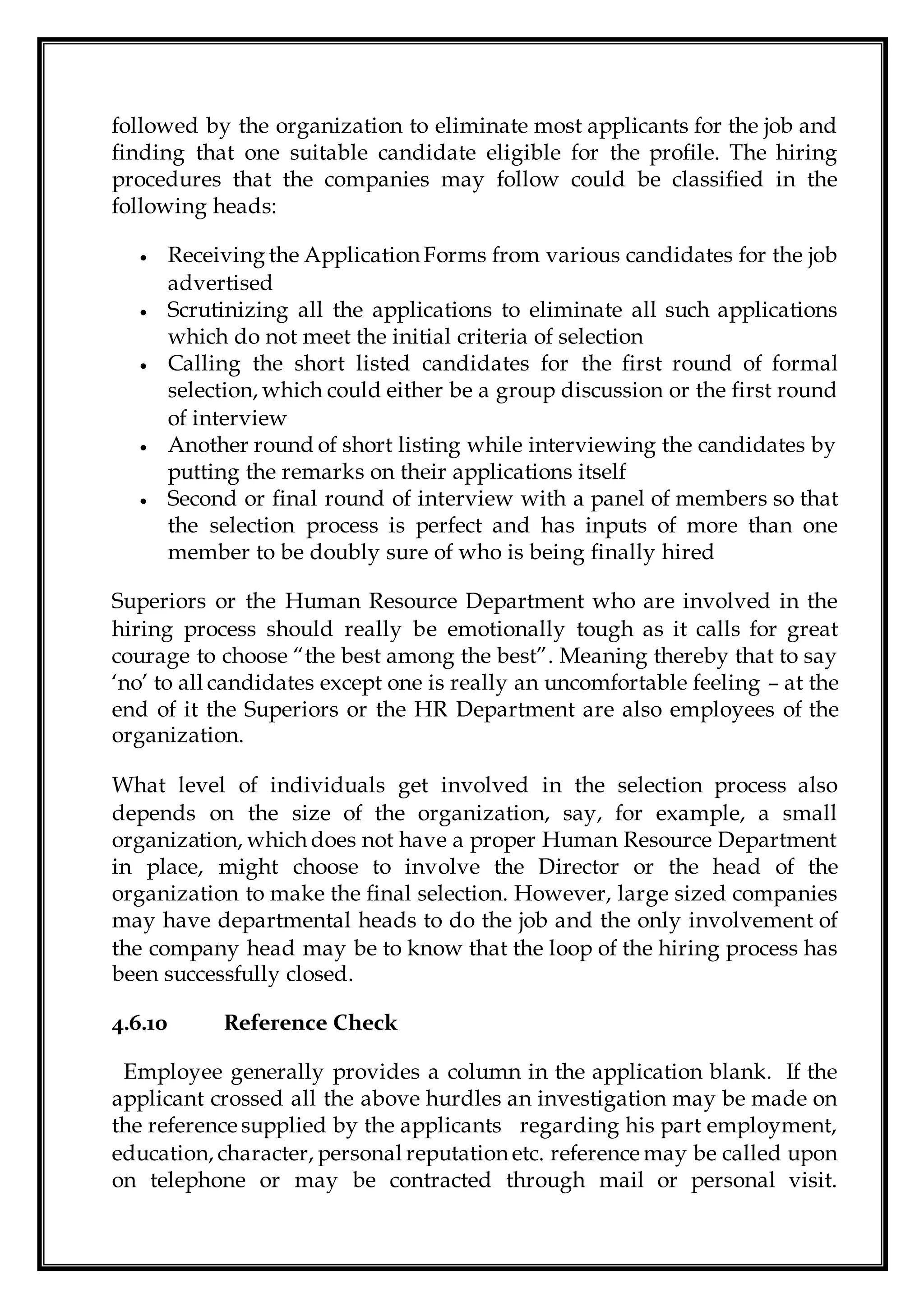 followed by the organization to eliminate most applicants for the job and
finding that one suitable candidate eligible for the profile. The hiring
procedures that the companies may follow could be classified in the
following heads:
 Receiving the Application Forms from various candidates for the job
advertised
 Scrutinizing all the applications to eliminate all such applications
which do not meet the initial criteria of selection
 Calling the short listed candidates for the first round of formal
selection, which could either be a group discussion or the first round
of interview
 Another round of short listing while interviewing the candidates by
putting the remarks on their applications itself
 Second or final round of interview with a panel of members so that
the selection process is perfect and has inputs of more than one
member to be doubly sure of who is being finally hired
Superiors or the Human Resource Department who are involved in the
hiring process should really be emotionally tough as it calls for great
courage to choose “the best among the best”. Meaning thereby that to say
‘no’ to all candidates except one is really an uncomfortable feeling – at the
end of it the Superiors or the HR Department are also employees of the
organization.
What level of individuals get involved in the selection process also
depends on the size of the organization, say, for example, a small
organization, which does not have a proper Human Resource Department
in place, might choose to involve the Director or the head of the
organization to make the final selection. However, large sized companies
may have departmental heads to do the job and the only involvement of
the company head may be to know that the loop of the hiring process has
been successfully closed.
4.6.10 Reference Check
Employee generally provides a column in the application blank. If the
applicant crossed all the above hurdles an investigation may be made on
the reference supplied by the applicants regarding his part employment,
education, character, personal reputation etc. reference may be called upon
on telephone or may be contracted through mail or personal visit.
 