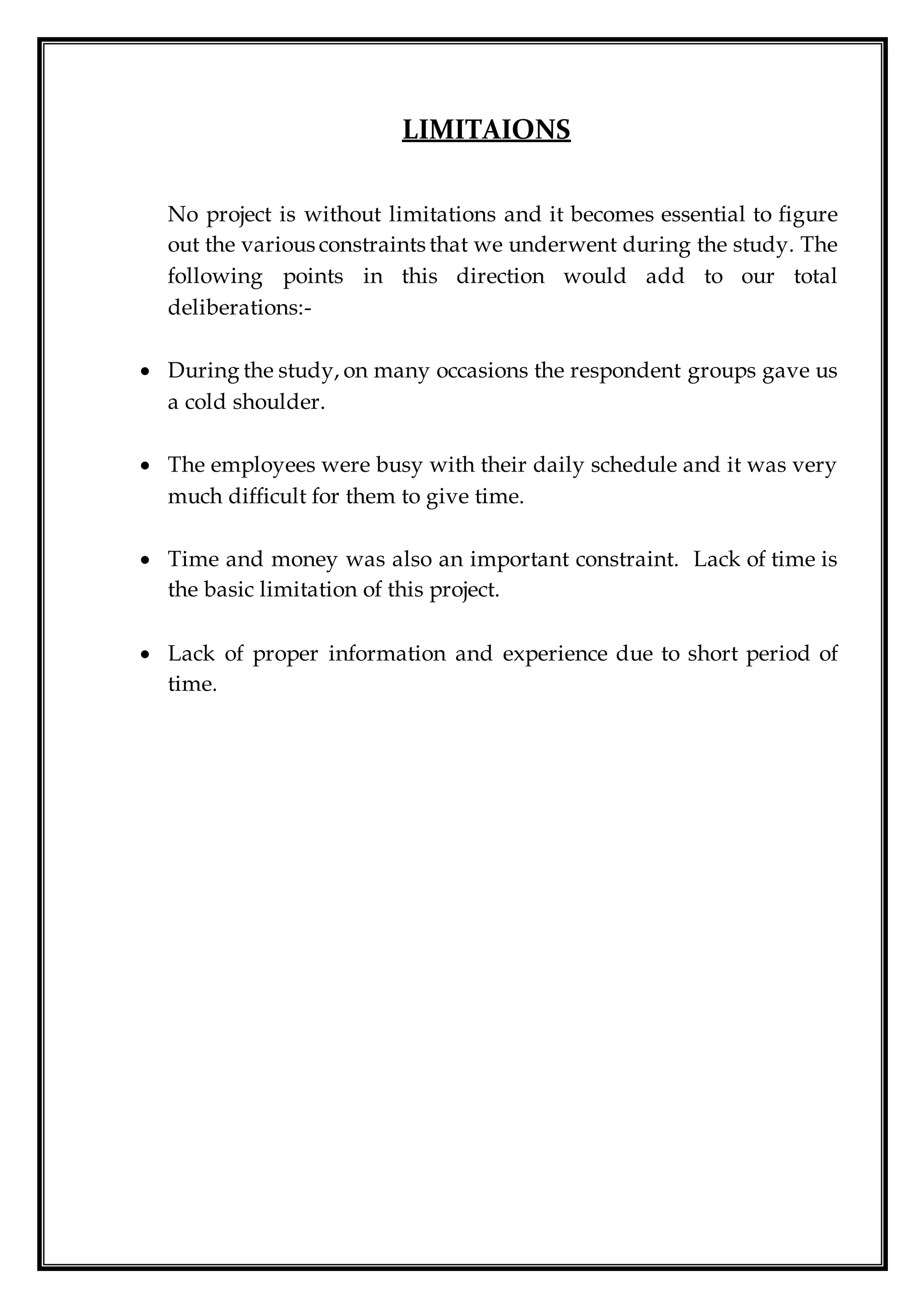 LIMITAIONS
No project is without limitations and it becomes essential to figure
out the various constraints that we underwent during the study. The
following points in this direction would add to our total
deliberations:-
 During the study, on many occasions the respondent groups gave us
a cold shoulder.
 The employees were busy with their daily schedule and it was very
much difficult for them to give time.
 Time and money was also an important constraint. Lack of time is
the basic limitation of this project.
 Lack of proper information and experience due to short period of
time.
 