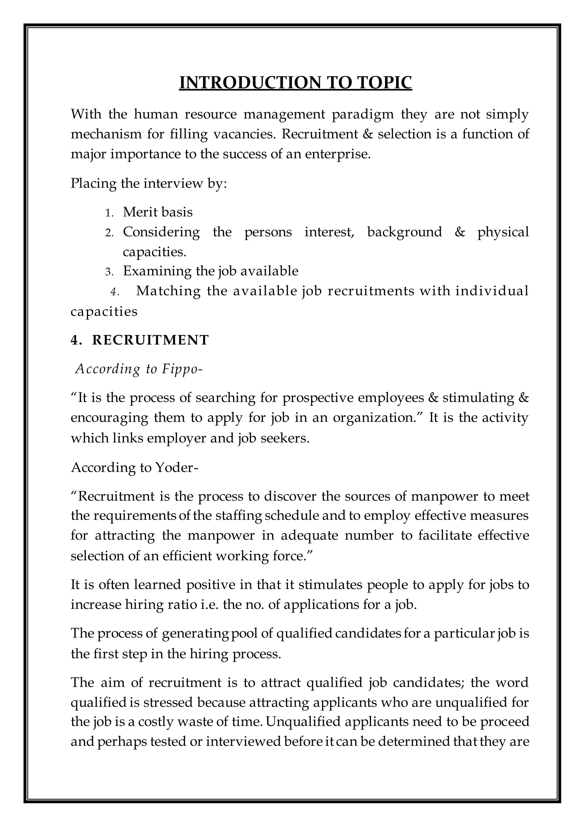 INTRODUCTION TO TOPIC
With the human resource management paradigm they are not simply
mechanism for filling vacancies. Recruitment & selection is a function of
major importance to the success of an enterprise.
Placing the interview by:
1. Merit basis
2. Considering the persons interest, background & physical
capacities.
3. Examining the job available
4. Matching the available job recruitments with individual
capacities
4. RECRUITMENT
According to Fippo-
“It is the process of searching for prospective employees & stimulating &
encouraging them to apply for job in an organization.” It is the activity
which links employer and job seekers.
According to Yoder-
“Recruitment is the process to discover the sources of manpower to meet
the requirements ofthe staffing schedule and to employ effective measures
for attracting the manpower in adequate number to facilitate effective
selection of an efficient working force.”
It is often learned positive in that it stimulates people to apply for jobs to
increase hiring ratio i.e. the no. of applications for a job.
The process of generatingpool of qualified candidates for a particular job is
the first step in the hiring process.
The aim of recruitment is to attract qualified job candidates; the word
qualified is stressed because attracting applicants who are unqualified for
the job is a costly waste of time. Unqualified applicants need to be proceed
and perhaps tested or interviewed before itcan be determined thatthey are
 