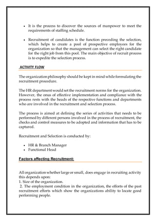  It is the process to discover the sources of manpower to meet the
requirements of staffing schedule.
 Recruitment of candidates is the function preceding the selection,
which helps to create a pool of prospective employees for the
organization so that the management can select the right candidate
for the right job from this pool. The main objective of recruit process
is to expedite the selection process.
ACTIVITY FLOW
The organization philosophy should be kept in mind while formulating the
recruitment procedure.
The HR departmentwould set the recruitment norms for the organization.
However, the onus of effective implementation and compliance with the
process rests with the heads of the respective functions and departments
who are involved in the recruitment and selection process.
The process is aimed at defining the series of activities that needs to be
performed by different persons involved in the process of recruitment, the
checks and control measures to be adopted and information that has to be
captured.
Recruitment and Selection is conducted by:
 HR & Branch Manager
 Functional Head
Factors affecting Recruitment:
All organization whether large or small, does engage in recruiting activity
this depends upon:
1. Size of the organization.
2. The employment condition in the organization, the efforts of the past
recruitment efforts which show the organizations ability to locate good
performing people.
 