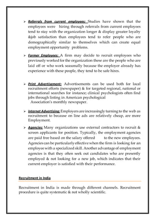  Referrals from current employees: Studies have shown that the
employees were hiring through referrals from current employees
tend to stay with the organization longer & display greater loyalty
&job satisfaction than employees tend to refer people who are
demographically similar to themselves which can create equal
employment opportunity problems.
 Former Employees: A firm may decide to recruit employees who
previously worked for the organization these are the people who are
laid off or who work seasonally because the employer already has
experience with these people, they tend to be safe hires.
 Print Advertisement: Advertisements can be used both for local
recruitment efforts (newspaper) & for targeted regional, national or
international searches for instance; clinical psychologists often find
jobs through listing in American psychological
Association’s monthly newspaper.
 Internet Advertising: Employers are increasingly turning to the web as
recruitment to because on line ads are relatively cheap, are more
Employment.
 Agencies: Many organizations use external contractors to recruit &
screen applicants for position. Typically, the employment agencies
are paid free based on the salary offered to the new employees.
Agencies can be particularlyeffective when the firm is looking for an
employee with a specialized skill. Another advantage of employment
agencies is that they often seek out candidates who are presently
employed & not looking for a new job, which indicates that their
current employer is satisfied with their performance.
Recruitment in India
Recruitment in India is made through different channels. Recruitment
procedure is quite systematic & not wholly scientific.
 