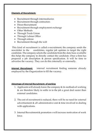 Channels of Recruitment:
 Recruitment through intermediaries
 Recruitment through contractors
 Direct Recruitment
 Recruitment through employment exchange
 Other Methods
 Through Trade Union
 Through Labour Office
 Through referee
 Recruitment through the web
This kind of recruitment is called e-recruitment; the company sends the
newsletter to the candidates, regular job updates to target the right
candidate. The company selects the candidate from the data base available
this helps the company to directly contact the candidate. Once a firm has
prepared a job description & person specification. It will be time to
advertise the vacancy. They can do this internally or externally.
Internal Recruitment: internal recruitment finding someone already
employed by the Organization to fill the vacancy.
Advantage of Internal Recruitment: of working
1. Applicants will already know the company & its methods of working
& are therefore likely to settle in to the job a great deal easier than
external candidates.
2. The cost of recruitment is reduced, there will be no need for external
advertisement & all administrative cost & time involved in dealing
with applications.
3. Internal Recruitment& promotion s will increase motivation of work
force.
 