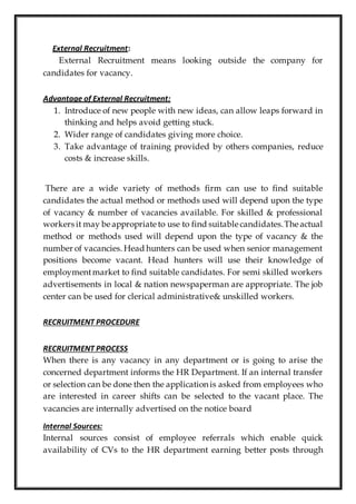 External Recruitment:
External Recruitment means looking outside the company for
candidates for vacancy.
Advantage of External Recruitment:
1. Introduce of new people with new ideas, can allow leaps forward in
thinking and helps avoid getting stuck.
2. Wider range of candidates giving more choice.
3. Take advantage of training provided by others companies, reduce
costs & increase skills.
There are a wide variety of methods firm can use to find suitable
candidates the actual method or methods used will depend upon the type
of vacancy & number of vacancies available. For skilled & professional
workers it may be appropriate to use to find suitable candidates.The actual
method or methods used will depend upon the type of vacancy & the
number of vacancies. Head hunters can be used when senior management
positions become vacant. Head hunters will use their knowledge of
employmentmarket to find suitable candidates. For semi skilled workers
advertisements in local & nation newspaperman are appropriate. The job
center can be used for clerical administrative& unskilled workers.
RECRUITMENT PROCEDURE
RECRUITMENT PROCESS
When there is any vacancy in any department or is going to arise the
concerned department informs the HR Department. If an internal transfer
or selection can be done then the application is asked from employees who
are interested in career shifts can be selected to the vacant place. The
vacancies are internally advertised on the notice board
Internal Sources:
Internal sources consist of employee referrals which enable quick
availability of CVs to the HR department earning better posts through
 