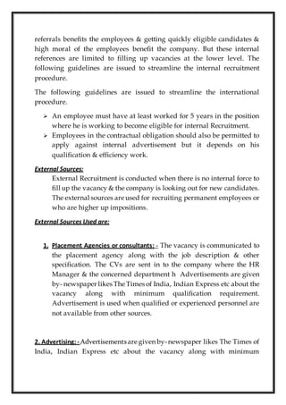 referrals benefits the employees & getting quickly eligible candidates &
high moral of the employees benefit the company. But these internal
references are limited to filling up vacancies at the lower level. The
following guidelines are issued to streamline the internal recruitment
procedure.
The following guidelines are issued to streamline the international
procedure.
 An employee must have at least worked for 5 years in the position
where he is working to become eligible for internal Recruitment.
 Employees in the contractual obligation should also be permitted to
apply against internal advertisement but it depends on his
qualification & efficiency work.
External Sources:
External Recruitment is conducted when there is no internal force to
fill up the vacancy & the company is looking out for new candidates.
The external sources are used for recruiting permanent employees or
who are higher up impositions.
External Sources Used are:
1. Placement Agencies or consultants: - The vacancy is communicated to
the placement agency along with the job description & other
specification. The CVs are sent in to the company where the HR
Manager & the concerned department h Advertisements are given
by- newspaper likes The Times of India, Indian Express etc about the
vacancy along with minimum qualification requirement.
Advertisement is used when qualified or experienced personnel are
not available from other sources.
2. Advertising:- Advertisementsare given by-newspaper likes The Times of
India, Indian Express etc about the vacancy along with minimum
 