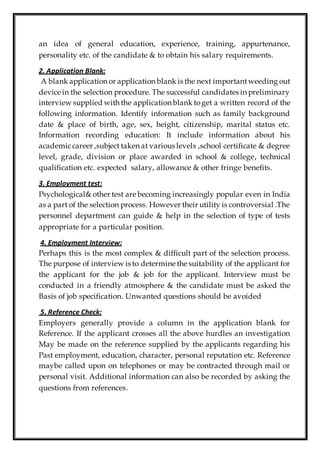 an idea of general education, experience, training, appurtenance,
personality etc. of the candidate & to obtain his salary requirements.
2. Application Blank:
A blank application or application blank is the next importantweeding out
device in the selection procedure. The successful candidates in preliminary
interview supplied with the application blank toget a written record of the
following information. Identify information such as family background
date & place of birth, age, sex, height, citizenship, marital status etc.
Information recording education: It include information about his
academiccareer ,subject taken at various levels ,school certificate & degree
level, grade, division or place awarded in school & college, technical
qualification etc. expected salary, allowance & other fringe benefits.
3. Employment test:
Psychological& other test are becoming increasingly popular even in India
as a part of the selection process. However their utility is controversial .The
personnel department can guide & help in the selection of type of tests
appropriate for a particular position.
4. Employment Interview:
Perhaps this is the most complex & difficult part of the selection process.
The purpose of interview is to determine the suitability of the applicant for
the applicant for the job & job for the applicant. Interview must be
conducted in a friendly atmosphere & the candidate must be asked the
Basis of job specification. Unwanted questions should be avoided
5. Reference Check:
Employers generally provide a column in the application blank for
Reference. If the applicant crosses all the above hurdles an investigation
May be made on the reference supplied by the applicants regarding his
Past employment, education, character, personal reputation etc. Reference
maybe called upon on telephones or may be contracted through mail or
personal visit. Additional information can also be recorded by asking the
questions from references.
 